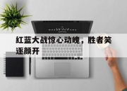 米兰体育官网-红蓝大战惊心动魄，胜者笑逐颜开的简单介绍